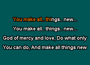 You make all.. things.. new...
You make all.. things.. new...
God of mercy and love, Do what only

You can do, And make all things new