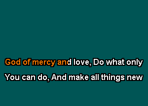 God of mercy and love, Do what only

You can do, And make all things new