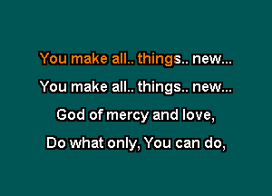 You make all.. things. new...

You make all.. things.. new...

God of mercy and love,

Do what only, You can do,