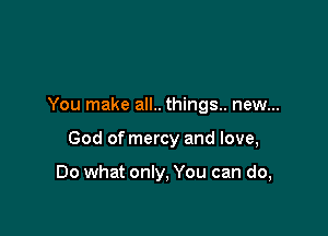 You make all.. things.. new...

God of mercy and love,

Do what only, You can do,
