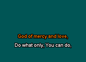 God of mercy and love,

Do what only, You can do,