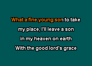 What a fine young son to take
my place, I'll leave a son

in my heaven on earth

With the good lord's grace