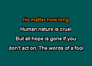 No matter how long

Human nature is cruel

But all hope is gone lfyou

don't act on, The words of a fool