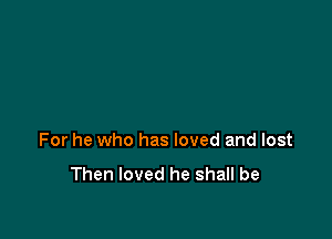 For he who has loved and lost

Then loved he shall be