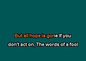 But all hope is gone lfyou

don't act on, The words of a fool