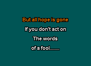 But all hope is gone

lfyou don't act on
The words

ofa fool ........