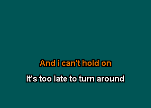 And i can't hoId on

It's too late to turn around