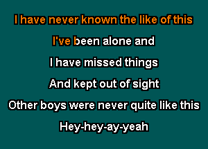 I have never known the like ofthis
I've been alone and
I have missed things
And kept out of sight
Other boys were never quite like this

Hey-hey-ay-yeah