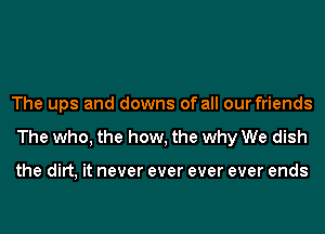 The ups and downs of all our friends
The who, the how, the why We dish

the dirt, it never ever ever ever ends