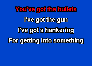You've got the bullets
I've got the gun
I've got a hankering

For getting into something