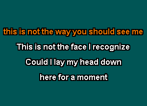 this is not the way you should see me

This is not the face I recognize

Could I lay my head down

here for a moment