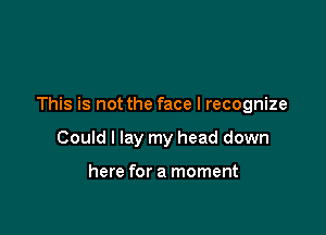 This is not the face I recognize

Could I lay my head down

here for a moment