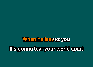When he leaves you

It's gonna tear your world apart