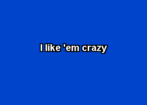 I like 'em crazy