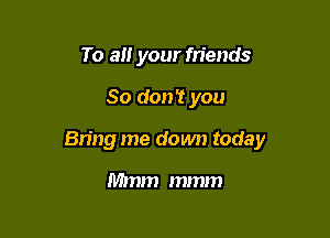 To all your friends

So don? you

Bring me down today

Mmm mmm