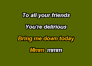 To all your friends

You're delirious

Bring me down today

Mmm mmm