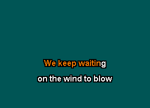 We keep waiting

on the wind to blow