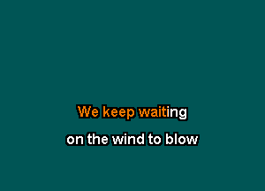 We keep waiting

on the wind to blow