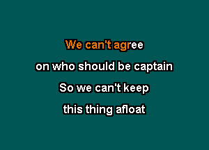 We can't agree

on who should be captain

So we can't keep

this thing afloat