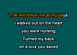 That will follow me all my days
lwalked out on the heart

you were nursing

Turned my back

on a love you saved