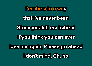 I'm alone in a way
that I've never been
Since you left me behind

lfyou think you can ever

love me again. Please go ahead

ldon't mind, Oh, no