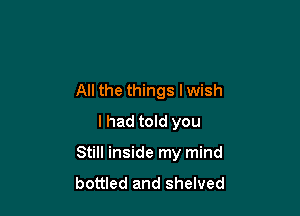 All the things lwish
I had told you

Still inside my mind
bottled and shelved