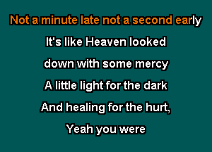 Not a minute late not a second early

It's like Heaven looked
down with some mercy
A little light for the dark
And healing for the hurt,

Yeah you were