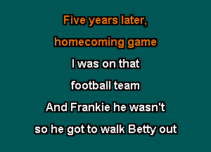 Five years later,
homecoming game
I was on that
football team

And Frankie he wasn't

so he got to walk Betty out