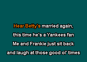 Hear Betty's married again,
this time he's a Yankees fan
Me and Frankiejust sit back

and laugh at those good ol' times