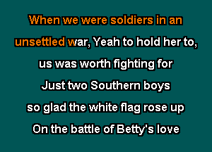 When we were soldiers in an
unsettled war, Yeah to hold her to,
us was worth fighting for
Just two Southern boys
so glad the white flag rose up

On the battle of Betty's love