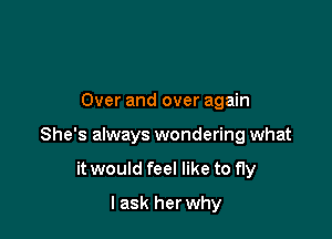 Over and over again

She's always wondering what

it would feel like to fly
I ask herwhy