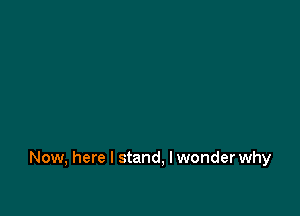 Now, here I stand, I wonder why