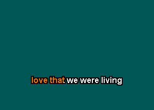 love that we were living