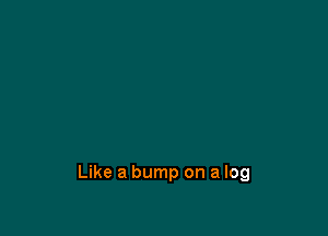 Like a bump on a log