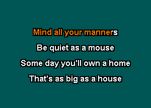 Mind all your manners

Be quiet as a mouse

Some day you'll own a home

That's as big as a house