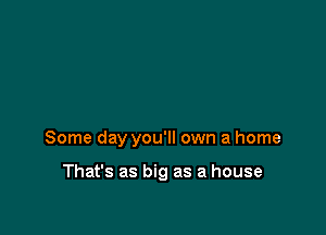 Some day you'll own a home

That's as big as a house