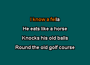 I know a fella
He eats like a horse

Knocks his old balls

Round the old golf course