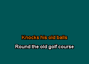 Knocks his old balls

Round the old golf course