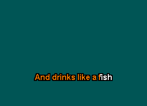 And drinks like a fish