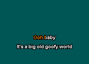 Ooh baby

It's a big old goofy world