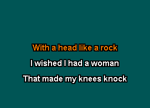 With a head like a rock

I wished I had a woman

That made my knees knock