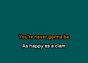 You're never gonna be

As happy as a clam