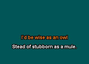 I'd be wise as an owl

Stead of stubborn as a mule.