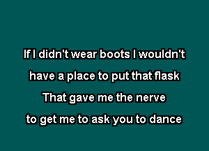 lfl didn't wear boots I wouldn't

have a place to put that flask

That gave me the nerve

to get me to ask you to dance