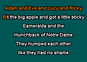 Adam and Eve and Lucy and Ricky
Bit the big apple and got a little sticky
Esmeralda and the
Hunchback of Notre Dame
They humped each other

like they had no shame