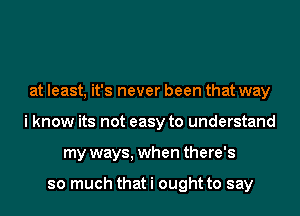 at least, it's never been that way
i know its not easy to understand
my ways, when there's

so much that i ought to say