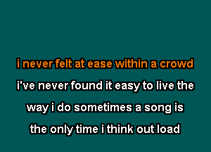 i never felt at ease within a crowd
i've never found it easy to live the
way i do sometimes a song is

the only time i think out load