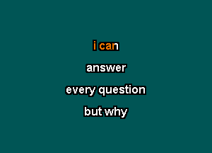 i can
answer

every question

but why