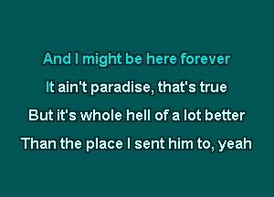 And I might be here forever
It ain't paradise, that's true

But it's whole hell of a lot better

Than the place I sent him to, yeah