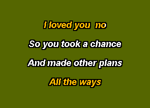 I loved you no

So you took a chance

And made other plans

A the ways